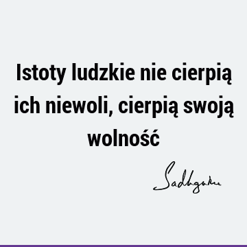 Istoty ludzkie nie cierpią ich niewoli, cierpią swoją wolność