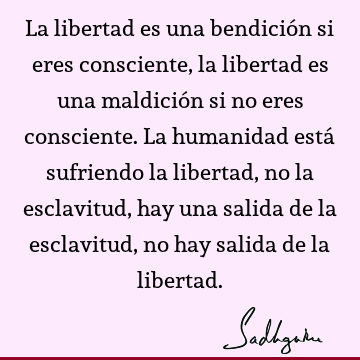 La libertad es una bendición si eres consciente, la libertad es una maldición si no eres consciente. La humanidad está sufriendo la libertad, no la esclavitud,