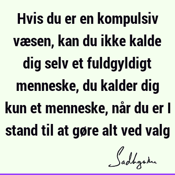 Hvis du er en kompulsiv væsen, kan du ikke kalde dig selv et fuldgyldigt menneske, du kalder dig kun et menneske, når du er i stand til at gøre alt ved