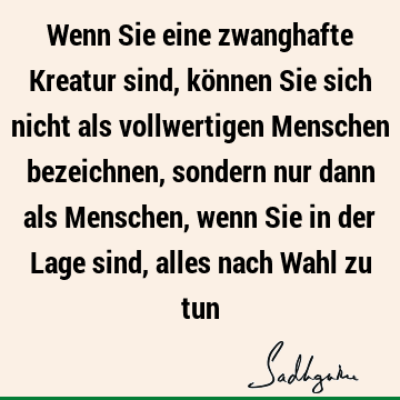 Wenn Sie eine zwanghafte Kreatur sind, können Sie sich nicht als vollwertigen Menschen bezeichnen, sondern nur dann als Menschen, wenn Sie in der Lage sind,