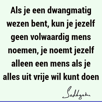 Als je een dwangmatig wezen bent, kun je jezelf geen volwaardig mens noemen, je noemt jezelf alleen een mens als je alles uit vrije wil kunt