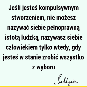 Jeśli jesteś kompulsywnym stworzeniem, nie możesz nazywać siebie pełnoprawną istotą ludzką, nazywasz siebie człowiekiem tylko wtedy, gdy jesteś w stanie zrobić