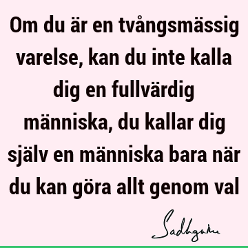 Om du är en tvångsmässig varelse, kan du inte kalla dig en fullvärdig människa, du kallar dig själv en människa bara när du kan göra allt genom