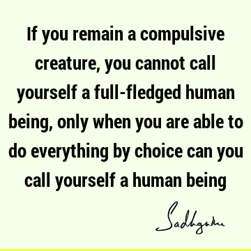 If you remain a compulsive creature, you cannot call yourself a full-fledged human being, only when you are able to do everything by choice can you call