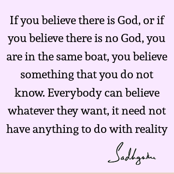 If you believe there is God, or if you believe there is no God, you are in the same boat, you believe something that you do not know. Everybody can believe