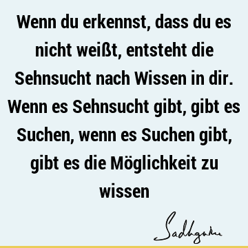 Wenn du erkennst, dass du es nicht weißt, entsteht die Sehnsucht nach Wissen in dir. Wenn es Sehnsucht gibt, gibt es Suchen, wenn es Suchen gibt, gibt es die Mö