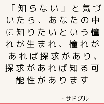 「知らない」と気づいたら、あなたの中に知りたいという憧れが生まれ、憧れがあれば探求があり、探求があれば知る可能性があります