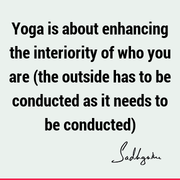 Yoga is about enhancing the interiority of who you are (the outside has to be conducted as it needs to be conducted)