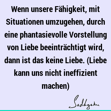 Wenn unsere Fähigkeit, mit Situationen umzugehen, durch eine phantasievolle Vorstellung von Liebe beeinträchtigt wird, dann ist das keine Liebe. (Liebe kann