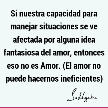 Si nuestra capacidad para manejar situaciones se ve afectada por alguna idea fantasiosa del amor, entonces eso no es Amor. (El amor no puede hacernos