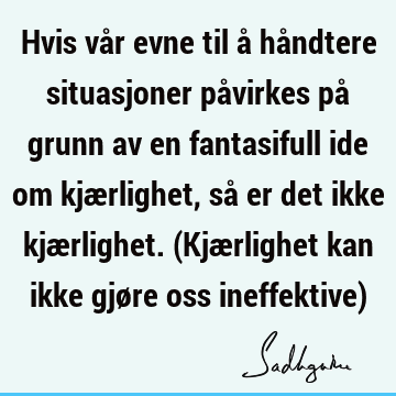 Hvis vår evne til å håndtere situasjoner påvirkes på grunn av en fantasifull ide om kjærlighet, så er det ikke kjærlighet. (Kjærlighet kan ikke gjøre oss