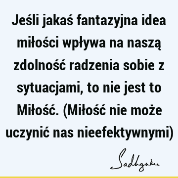 Jeśli jakaś fantazyjna idea miłości wpływa na naszą zdolność radzenia sobie z sytuacjami, to nie jest to Miłość. (Miłość nie może uczynić nas nieefektywnymi)