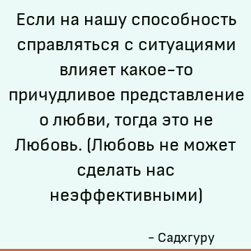 Если на нашу способность справляться с ситуациями влияет какое-то причудливое представление о любви, тогда это не Любовь. (Любовь не может сделать нас неэффекти