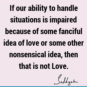 If our ability to handle situations is impaired because of some fanciful idea of love or some other nonsensical idea, then that is not L