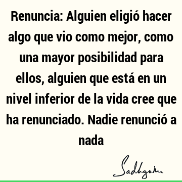 Renuncia: Alguien eligió hacer algo que vio como mejor, como una mayor posibilidad para ellos, alguien que está en un nivel inferior de la vida cree que ha