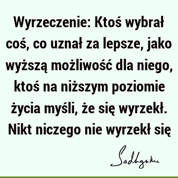 Wyrzeczenie: Ktoś wybrał coś, co uznał za lepsze, jako wyższą możliwość dla niego, ktoś na niższym poziomie życia myśli, że się wyrzekł. Nikt niczego nie