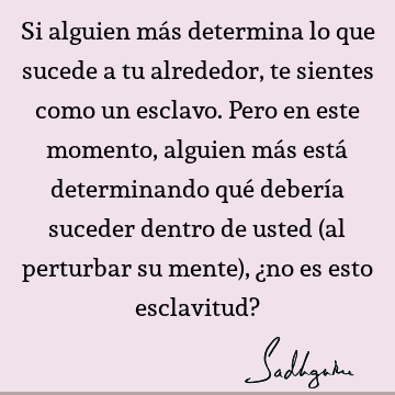 Si alguien más determina lo que sucede a tu alrededor, te sientes como un esclavo. Pero en este momento, alguien más está determinando qué debería suceder