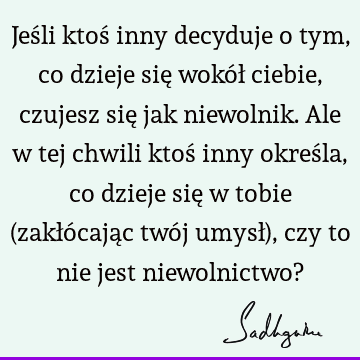 Jeśli ktoś inny decyduje o tym, co dzieje się wokół ciebie, czujesz się jak niewolnik. Ale w tej chwili ktoś inny określa, co dzieje się w tobie (zakłócając twó