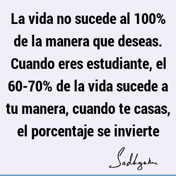 La vida no sucede al 100% de la manera que deseas. Cuando eres estudiante, el 60-70% de la vida sucede a tu manera, cuando te casas, el porcentaje se