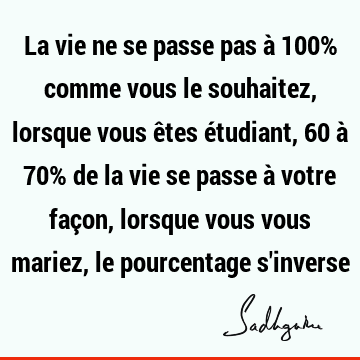 La vie ne se passe pas à 100% comme vous le souhaitez, lorsque vous êtes étudiant, 60 à 70% de la vie se passe à votre façon, lorsque vous vous mariez, le