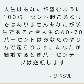 人生はあなたが望むように100パーセント起こるわけではありませんあなたが学生であるとき人生の60-70パーセントはあなたのやり方で起こります、あなたが結婚するときパーセンテージは逆転します