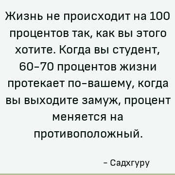 Жизнь не происходит на 100 процентов так, как вы этого хотите. Когда вы студент, 60-70 процентов жизни протекает по-вашему, когда вы выходите замуж, процент мен