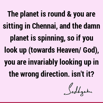 The planet is round & you are sitting in Chennai, and the damn planet is spinning, so if you look up (towards Heaven/ God), you are invariably looking up in