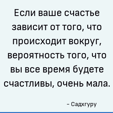 Если ваше счастье зависит от того, что происходит вокруг, вероятность того, что вы все время будете счастливы, очень мала