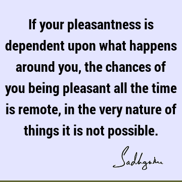 If your pleasantness is dependent upon what happens around you, the chances of you being pleasant all the time is remote, in the very nature of things it is