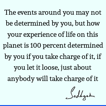 The events around you may not be determined by you, but how your experience of life on this planet is 100 percent determined by you if you take charge of it,