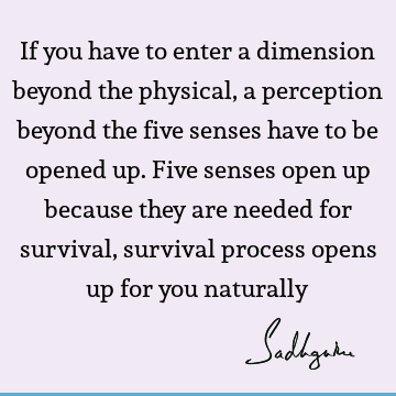 If you have to enter a dimension beyond the physical, a perception beyond the five senses have to be opened up. Five senses open up because they are needed for