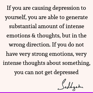 If you are causing depression to yourself, you are able to generate substantial amount of intense emotions & thoughts, but in the wrong direction. If you do