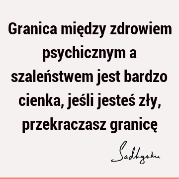 Granica między zdrowiem psychicznym a szaleństwem jest bardzo cienka, jeśli jesteś zły, przekraczasz granicę