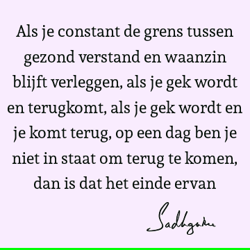 Als je constant de grens tussen gezond verstand en waanzin blijft verleggen, als je gek wordt en terugkomt, als je gek wordt en je komt terug, op een dag ben