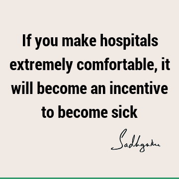 If you make hospitals extremely comfortable, it will become an incentive to become