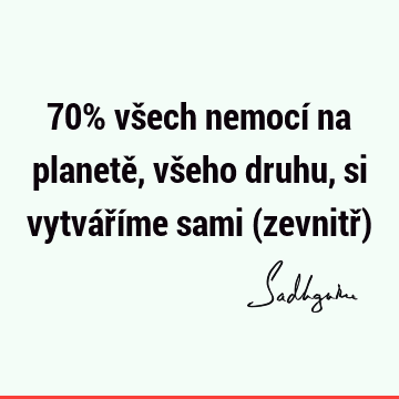 70% všech nemocí na planetě, všeho druhu, si vytváříme sami (zevnitř)