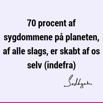 70 procent af sygdommene på planeten, af alle slags, er skabt af os selv (indefra)