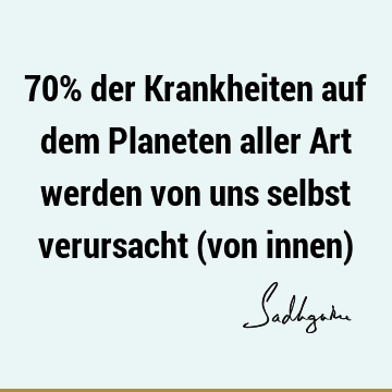 70% der Krankheiten auf dem Planeten aller Art werden von uns selbst verursacht (von innen)