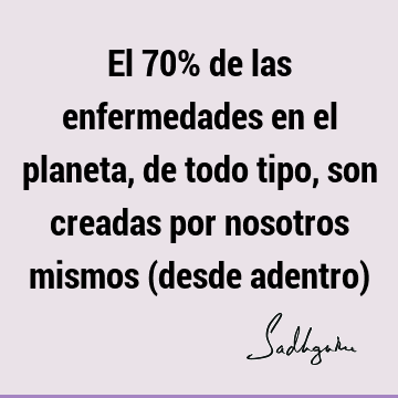 El 70% de las enfermedades en el planeta, de todo tipo, son creadas por nosotros mismos (desde adentro)