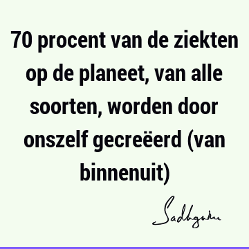 70 procent van de ziekten op de planeet, van alle soorten, worden door onszelf gecreëerd (van binnenuit)