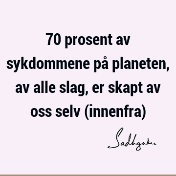 70 prosent av sykdommene på planeten, av alle slag, er skapt av oss selv (innenfra)