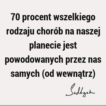 70 procent wszelkiego rodzaju chorób na naszej planecie jest powodowanych przez nas samych (od wewnątrz)