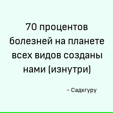 70 процентов болезней на планете всех видов созданы нами (изнутри)