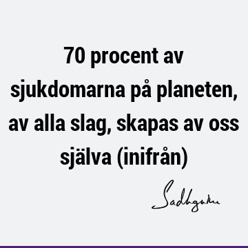 70 procent av sjukdomarna på planeten, av alla slag, skapas av oss själva (inifrån)