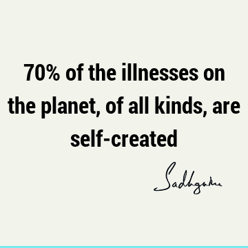 70% of the illnesses on the planet, of all kinds, are self-