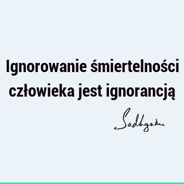 Ignorowanie śmiertelności człowieka jest ignorancją