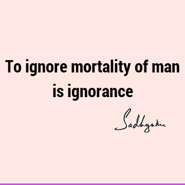 To ignore mortality of man is