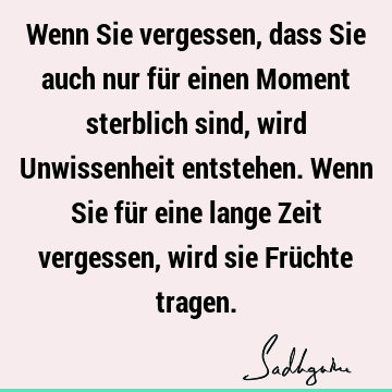 Wenn Sie vergessen, dass Sie auch nur für einen Moment sterblich sind, wird Unwissenheit entstehen. Wenn Sie für eine lange Zeit vergessen, wird sie Früchte