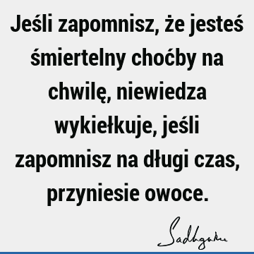 Jeśli zapomnisz, że jesteś śmiertelny choćby na chwilę, niewiedza wykiełkuje, jeśli zapomnisz na długi czas, przyniesie