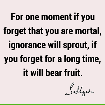 For one moment if you forget that you are mortal, ignorance will sprout, if you forget for a long time, it will bear